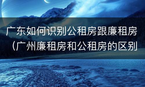 广东如何识别公租房跟廉租房（广州廉租房和公租房的区别）