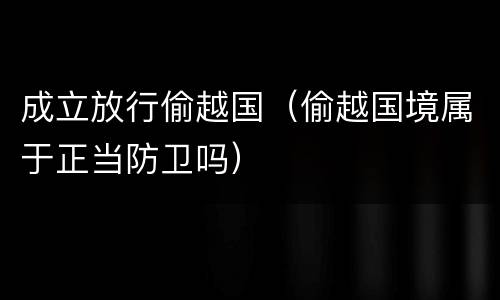 成立放行偷越国（偷越国境属于正当防卫吗）