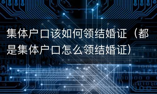 集体户口该如何领结婚证（都是集体户口怎么领结婚证）