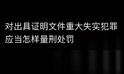 对出具证明文件重大失实犯罪应当怎样量刑处罚