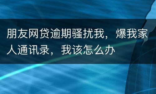 朋友网贷逾期骚扰我，爆我家人通讯录，我该怎么办