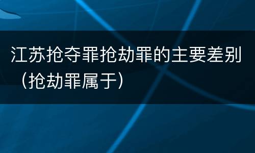 江苏抢夺罪抢劫罪的主要差别（抢劫罪属于）