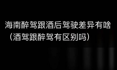 海南醉驾跟酒后驾驶差异有啥（酒驾跟醉驾有区别吗）