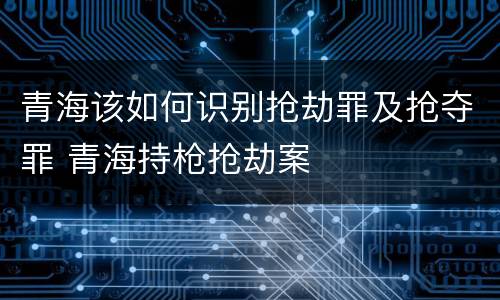 青海该如何识别抢劫罪及抢夺罪 青海持枪抢劫案