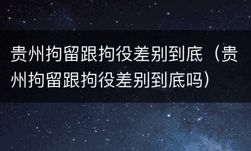 贵州拘留跟拘役差别到底（贵州拘留跟拘役差别到底吗）