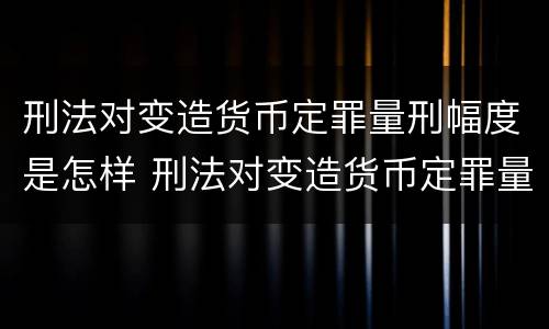 刑法对变造货币定罪量刑幅度是怎样 刑法对变造货币定罪量刑幅度是怎样计算的