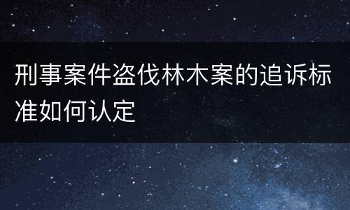 刑事案件盗伐林木案的追诉标准如何认定