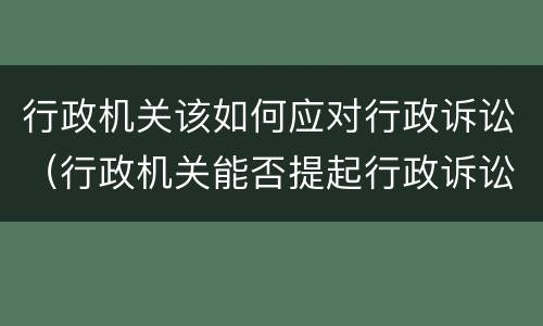 行政机关该如何应对行政诉讼（行政机关能否提起行政诉讼）