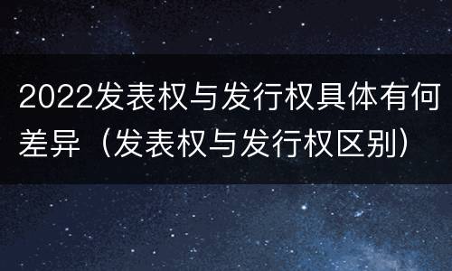 2022发表权与发行权具体有何差异（发表权与发行权区别）