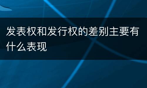 发表权和发行权的差别主要有什么表现