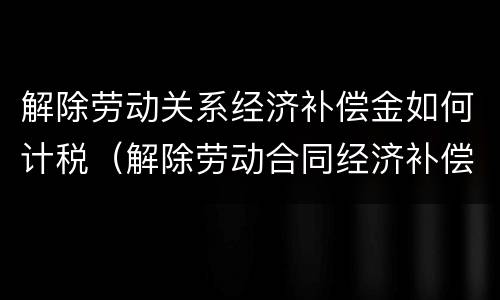 解除劳动关系经济补偿金如何计税（解除劳动合同经济补偿金税金）
