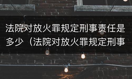 法院对放火罪规定刑事责任是多少（法院对放火罪规定刑事责任是多少年）