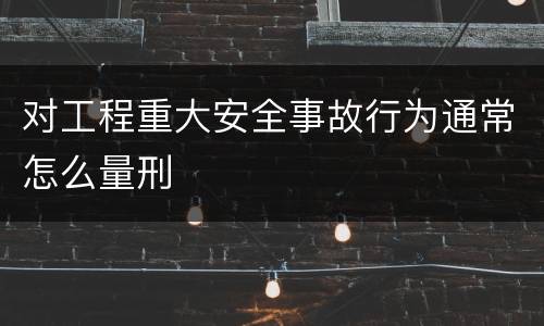 对工程重大安全事故行为通常怎么量刑
