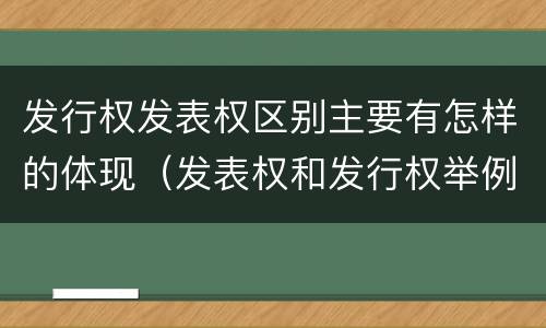 发行权发表权区别主要有怎样的体现（发表权和发行权举例）
