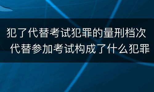 犯了代替考试犯罪的量刑档次 代替参加考试构成了什么犯罪