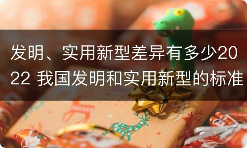 发明、实用新型差异有多少2022 我国发明和实用新型的标准