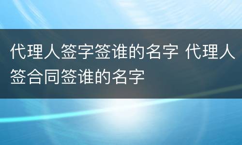 代理人签字签谁的名字 代理人签合同签谁的名字