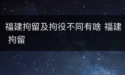 福建拘留及拘役不同有啥 福建 拘留