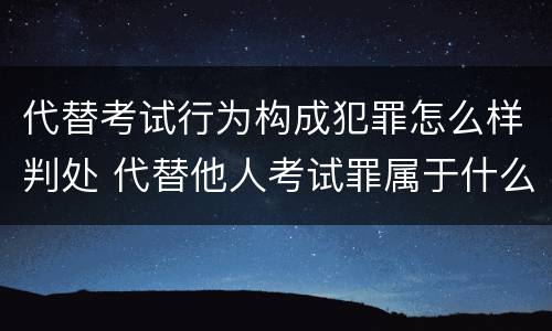 代替考试行为构成犯罪怎么样判处 代替他人考试罪属于什么类犯罪