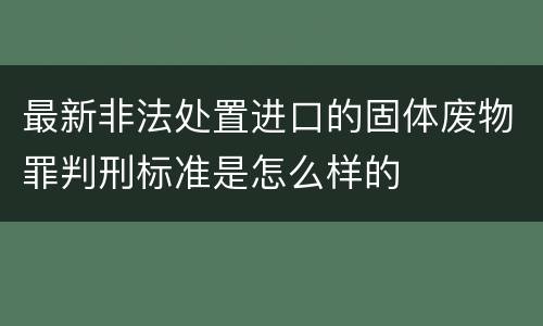 最新非法处置进口的固体废物罪判刑标准是怎么样的