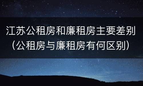 江苏公租房和廉租房主要差别（公租房与廉租房有何区别）