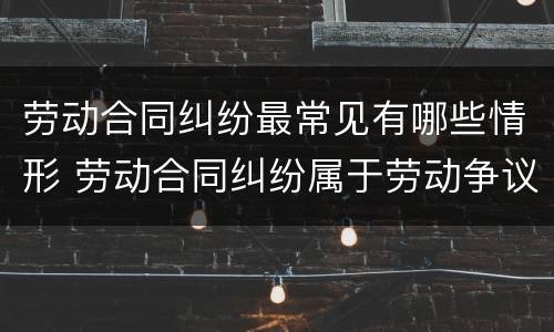 劳动合同纠纷最常见有哪些情形 劳动合同纠纷属于劳动争议纠纷吗