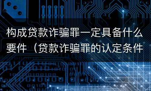 构成贷款诈骗罪一定具备什么要件（贷款诈骗罪的认定条件）