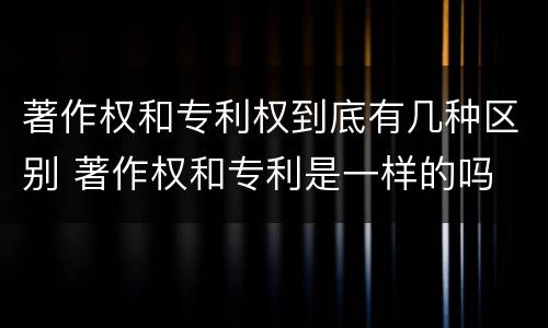 著作权和专利权到底有几种区别 著作权和专利是一样的吗