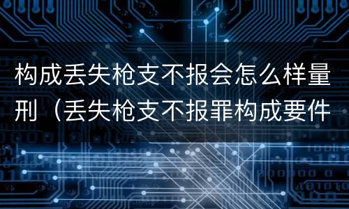 构成丢失枪支不报会怎么样量刑（丢失枪支不报罪构成要件）