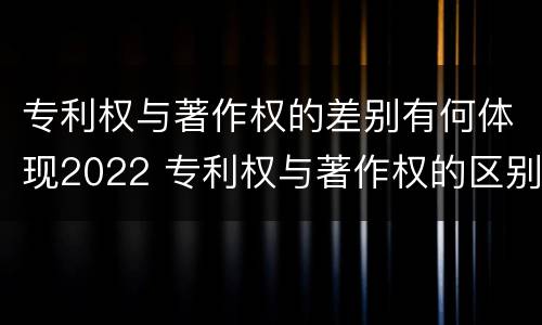 专利权与著作权的差别有何体现2022 专利权与著作权的区别与联系