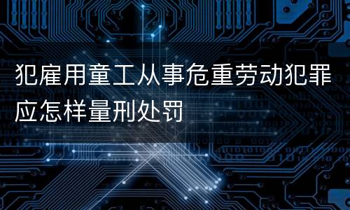 犯雇用童工从事危重劳动犯罪应怎样量刑处罚
