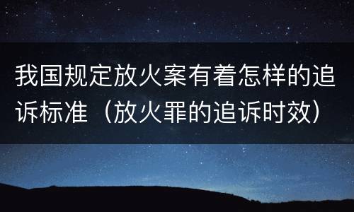 我国规定放火案有着怎样的追诉标准（放火罪的追诉时效）