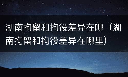 湖南拘留和拘役差异在哪（湖南拘留和拘役差异在哪里）