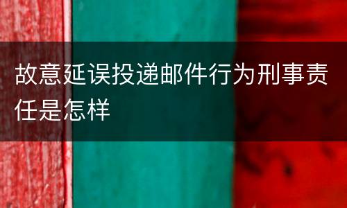 故意延误投递邮件行为刑事责任是怎样