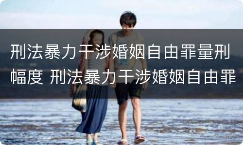 刑法暴力干涉婚姻自由罪量刑幅度 刑法暴力干涉婚姻自由罪量刑幅度大吗