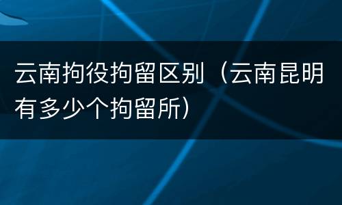 云南拘役拘留区别（云南昆明有多少个拘留所）