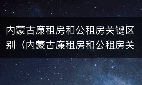 内蒙古廉租房和公租房关键区别（内蒙古廉租房和公租房关键区别）