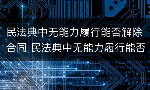 民法典中无能力履行能否解除合同 民法典中无能力履行能否解除合同呢