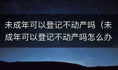 未成年可以登记不动产吗（未成年可以登记不动产吗怎么办）