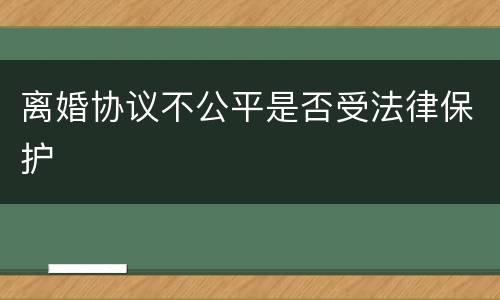 离婚协议不公平是否受法律保护