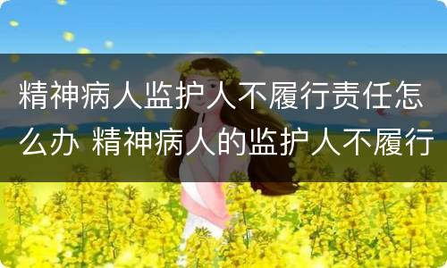 精神病人监护人不履行责任怎么办 精神病人的监护人不履行承担责任怎么办