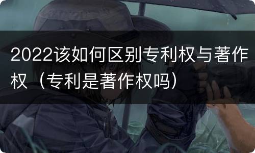 2022该如何区别专利权与著作权（专利是著作权吗）