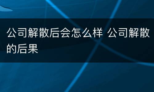 公司解散后会怎么样 公司解散的后果