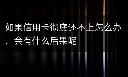 如果信用卡彻底还不上怎么办，会有什么后果呢