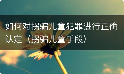 如何对拐骗儿童犯罪进行正确认定（拐骗儿童手段）