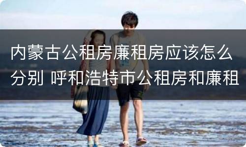 内蒙古公租房廉租房应该怎么分别 呼和浩特市公租房和廉租房的区别