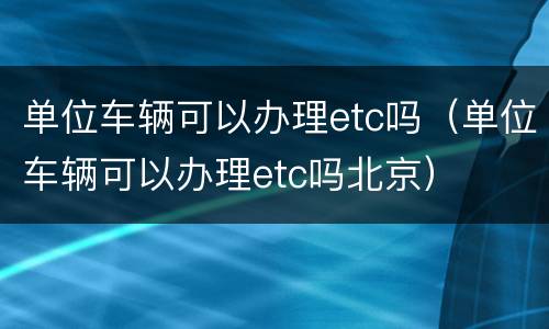 单位车辆可以办理etc吗（单位车辆可以办理etc吗北京）