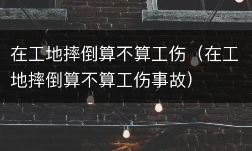 在工地摔倒算不算工伤（在工地摔倒算不算工伤事故）