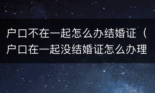 户口不在一起怎么办结婚证（户口在一起没结婚证怎么办理）