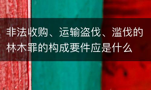 非法收购、运输盗伐、滥伐的林木罪的构成要件应是什么
